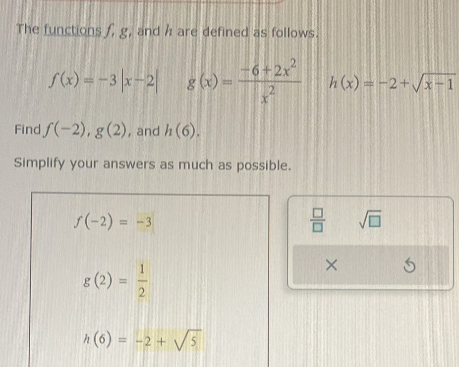 The functions f, g, and h are defined as follows.
f(x)=-3|x-2| g(x)= (-6+2x^2)/x^2  h(x)=-2+sqrt(x-1)
Find f(-2), g(2) , and h(6). 
Simplify your answers as much as possible.
f(-2)=-3
 □ /□   sqrt(□ )
g(2)= 1/2 
× 
S
h(6)=-2+sqrt(5)