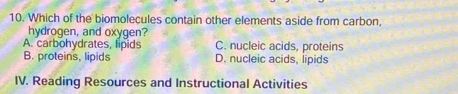 Which of the biomolecules contain other elements aside from carbon.
hydrogen, and oxygen?
A. carbohydrates, lipids C. nucleic acids, proteins
B. proteins, lipids D. nucleic acids, lipids
IV. Reading Resources and Instructional Activities