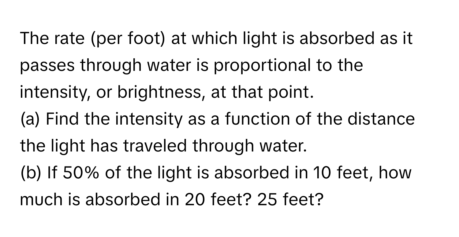 The rate (per foot) at which light is absorbed as it passes through water is proportional to the intensity, or brightness, at that point. 
(a) Find the intensity as a function of the distance the light has traveled through water. 
(b) If 50% of the light is absorbed in 10 feet, how much is absorbed in 20 feet? 25 feet?