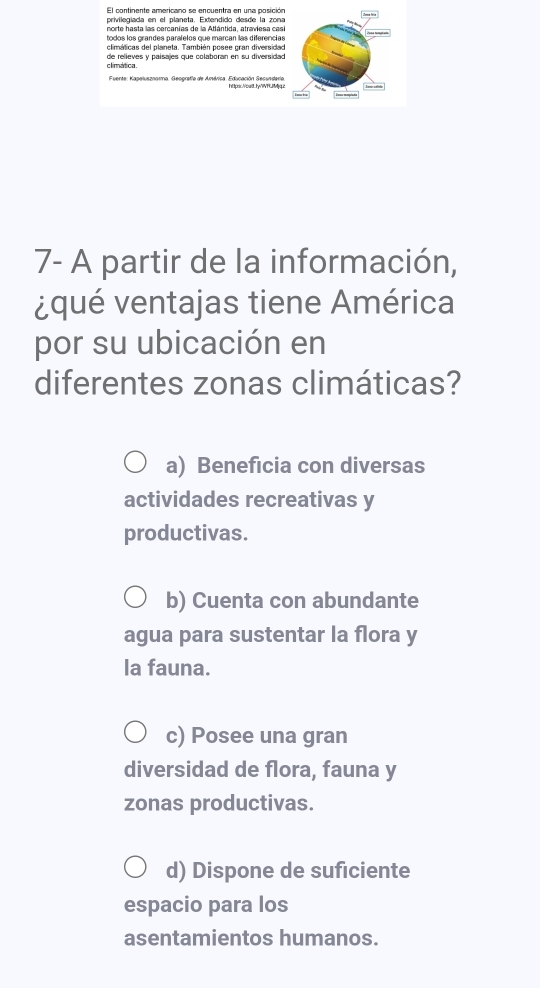 El continente americano se encuentra en una posición
privilegiada en el planeta. Extendido desde la zona
norte hasta las cercanías de la Atlántida, atraviesa casí
climáticas del planeta. También posee gran diversidad
climática de relieves y paísajes que colaboran en su diversidad
Fuente: Kapelusznomna, Geografía de América. Eruenaa pnlMre
7- A partir de la información,
¿qué ventajas tiene América
por su ubicación en
diferentes zonas climáticas?
a) Beneficia con diversas
actividades recreativas y
productivas.
b) Cuenta con abundante
agua para sustentar la flora y
la fauna.
c) Posee una gran
diversidad de flora, fauna y
zonas productivas.
d) Dispone de suficiente
espacio para los
asentamientos humanos.