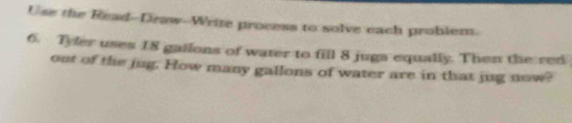 Use the Read--Draw--Write process to solve each problem. 
6. Tyfer uses 18 gallons of water to fill 8 jugs equally. Then the red 
out of the jug. How many gallons of water are in that jug now?