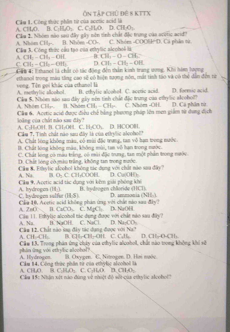 ÔN TậP CHỦ ĐÈ 8 KTTX
Câu 1. Công thức phân tứ của acetic acid là
A. ( CH_4O B. C_2H_4O_2. C. C_2H_6O. D. CH_2O_2.
Câu 2. Nhóm nào sau đây gây nên tính chất đặc trưng của acetic acid?
A. Nhóm CH_3. B. Nhóm -CO-. C. Nhóm -COOH: D. Cả phân tử.
Câu 3. Công thức cầu tạo của ethylic alcohol là
A. CH_2-CH_3-OH. B. CH_3-O-CH_3.
C. CH_2-CH_2-OH_2 D. CH_3-CH_2-OH.
Cầu 4: Ethanol là chất có tác động đến thần kinh trung ương. Khi hàm lượng
ethanol trong máu tăng cao sẽ có hiện tượng nôn, mất tỉnh táo và có thể dân đến tử
vong. Tên gọi khác của ethanol là
A. methylic alcohol. B. ethylic alcohol. C. acetic acid. D. formic acid.
Câu 5. Nhóm nào sau đây gây nên tinh chất đặc trưng của ethylic alcohol?
A. Nhóm CH_3. B. Nhóm CH_3-CH_2-. C. Nhóm -OH. D. Cả phân tử.
Câu 6. Acetic acid được điều chế bằng phương pháp lên men giẩm từ dung dịch
loàng của chất nào sau đây?
A. C_2H_5OH B.CH_3OH. C. H_2CO_3. D. HCOOH.
Câu 7. Tính chất nào sau đây là của ethylic alcohol?
A. Chất lỏng không màu, có mùi đặc trưng, tan vô hạn trong nước.
B. Chất lỏng không màu, không mùi, tan vô hạn trong nước.
C. Chất lỏng có màu trắng, có mùi đặc trưng, tan một phần trong nước.
D. Chất lóng có màu trắng, không tan trong nước.
Câu 8. Ethylic alcohol không tác dụng với chất nào sau đây?
A. Na. B. O_2.C.CH_3COOH. D. Cu(OH)_2.
Câu 9. Acetic acid tác dụng với kêm giải phóng khí
A. hydrogen (H_2). B. hydrogen chloride (HCl).
C. hydrogen sulfur (H_2S). D. ammonia (NH_3).
Cầu 10. Acetic acid không phản ứng với chất nào sau đây?
A. ZnO. B. CaCO_3. C. MgCl_2. D. NaOH.
Câu 11. Ethylic alcohol tác dụng được với chất nào sau đây?
A. Na. B. NaOH. C. NaCl. D. Na_2CO_3.
Câu 12. Chất nào sau đây tác dụng được với Na?
A. CH_3-CH_3. B. CH_3-CH_2-OH. C. C_6H_6. D. CH_3· O· CH_3.
Câu 13. Trong phản ứng cháy của ethylic alcohol, chất nào trong không khí sẽ
phản ứng với ethylic alcohol?
A. Hydrogen.  B. Oxygen. C. Nitrogen. D. Hơi nước.
Câu 14. Công thức phân tử của ethylic alcohol là
A. CH₄O. B. C_2H_4O_2. C. C_2H_6O. D_2CH_2O_2
Câu 15: Nhận xét nào đúng về nhiệt độ sối của ethylic alcohol?