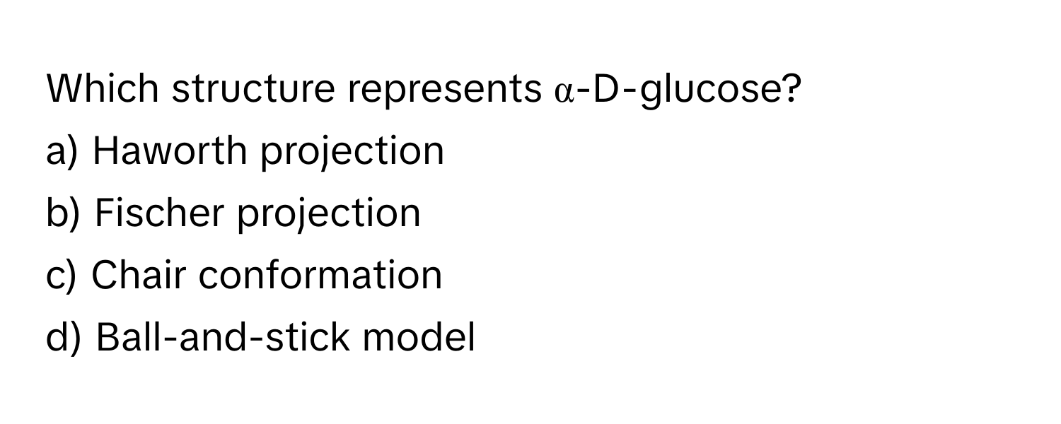 Which structure represents α-D-glucose? 
a) Haworth projection 
b) Fischer projection 
c) Chair conformation 
d) Ball-and-stick model