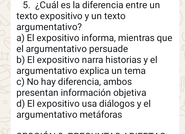 ¿Cuál es la diferencia entre un
texto expositivo y un texto
argumentativo?
a) El expositivo informa, mientras que
el argumentativo persuade
b) El expositivo narra historias y el
argumentativo explica un tema
c) No hay diferencia, ambos
presentan información objetiva
d) El expositivo usa diálogos y el
argumentativo metáforas