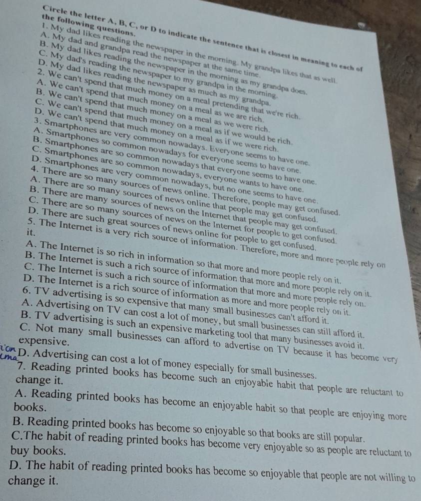 the following questions.
Circle the letter A, B, C, or D to indicate the sentence that is closest in meaning to each of
. My dad likes reading the newspaper in the morning. My grandpa likes that as well
A. My dad and grandpa read the newspaper at the same time.
B. My dad likes reading the newspaper in the morning as my grandpa does
C. My dad's reading the newspaper to my grandpa in the morning
D. My dad likes reading the newspaper as much as my grandpa.
2. We can't spend that much money on a meal pretending that we're rich
A. We can't spend that much money on a meal as we are rich
B. We can't spend that much money on a meal as we were rich.
C. We can't spend that much money on a meal as if we would be rich
D. We can't spend that much money on a meal as if we were rich
3. Smartphones are very common nowadays. Everyone seems to have one
A. Smartphones so common nowadays for everyone seems to have one
B. Smartphones are so common nowadays that everyone seems to have one
C. Smartphones are so common nowadays, everyone wants to have one
D. Smartphones are very common nowadays, but no one seems to have one.
4. There are so many sources of news online. Therefore, people may get confused
A. There are so many sources of news online that people may get confused
B. There are many sources of news on the Internet that people may get confused
C. There are so many sources of news on the Internet for people to get confused
D. There are such great sources of news online for people to get confused.
it.
5. The Internet is a very rich source of information. Therefore, more and more people rely o
A. The Internet is so rich in information so that more and more people rely on it
B. The Internet is such a rich source of information that more and more people rely on it
C. The Internet is such a rich source of information that more and more people rely on
D. The Internet is a rich source of information as more and more people rely on it.
6. TV advertising is so expensive that many small businesses can't afford it.
A. Advertising on TV can cost a lot of money, but small businesses can still afford it.
B. TV advertising is such an expensive marketing tool that many businesses avoid it.
expensive.
C. Not many small businesses can afford to advertise on TV because it has become very
D. Advertising can cost a lot of money especially for small businesses.
change it.
7. Reading printed books has become such an enjoyable habit that people are reluctant to
A. Reading printed books has become an enjoyable habit so that people are enjoying more
books.
B. Reading printed books has become so enjoyable so that books are still popular.
C.The habit of reading printed books has become very enjoyable so as people are reluctant to
buy books.
D. The habit of reading printed books has become so enjoyable that people are not willing to
change it.