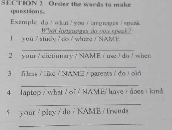 Order the words to make 
questions. 
Example: do / what / you / languages / speak 
What languages do you speak? 
l you / study / do / where / NAME 
_ 
2 your / dictionary / NAME / use / do / when 
_ 
3 films / like / NAME / parents / do / old 
_ 
4 laptop / what / of / NAME/ have / does / kind 
_ 
5 your / play / do / NAME / friends 
_