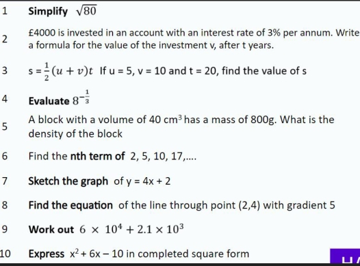 Simplify sqrt(80)
£4000 is invested in an account with an interest rate of 3% per annum. Write 
2 a formula for the value of the investment v, after t years. 
3 s= 1/2 (u+v)t If u=5, v=10 and t=20 , find the value of s
4 Evaluate 8^(-frac 1)3
5 A block with a volume of 40cm^3 has a mass of 800g. What is the 
density of the block 
6 Find the nth term of 2, 5, 10, 17,.... 
7 Sketch the graph of y=4x+2
8 Find the equation of the line through point (2,4) with gradient 5
9 Work out 6* 10^4+2.1* 10^3
10 Express x^2+6x-10 in completed square form