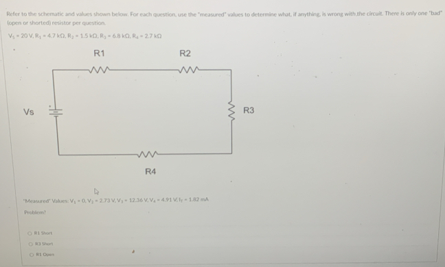 Refer to the schematic and values shown below. For each question, use the "measured" values to determine what, if anything, is wrong with,the circuit. There is only one "bad"
(open or shorted) resistor per question.
V_5=20V, R_1=4.7kOmega , R_2=1.5kOmega , R_3=6.8kOmega , R_4=2.7kOmega
''Measured'' Values: V_1=0, V_2=2.73V, V_3=12.36V, V_4=4.91V, I_1=1.82mA
Problem?
R1 Short
R3 Short
R1 Open