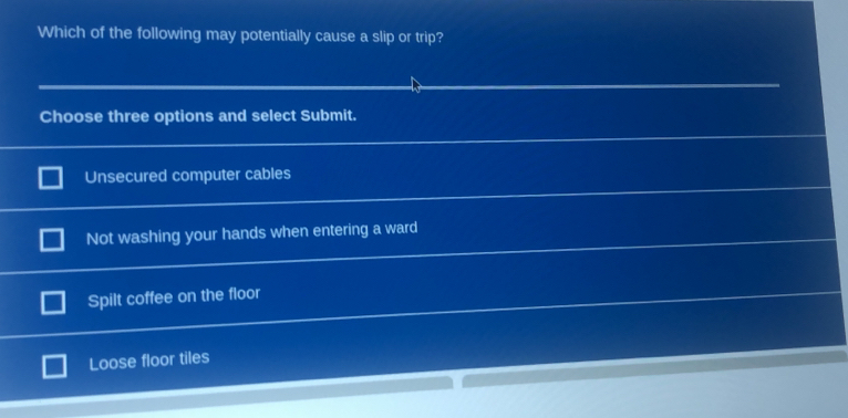 Which of the following may potentially cause a slip or trip?
Choose three options and select Submit.
Unsecured computer cables
Not washing your hands when entering a ward
Spilt coffee on the floor
Loose floor tiles