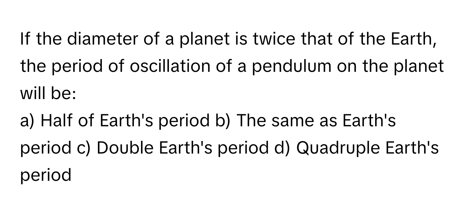 If the diameter of a planet is twice that of the Earth, the period of oscillation of a pendulum on the planet will be:

a) Half of Earth's period b) The same as Earth's period c) Double Earth's period d) Quadruple Earth's period