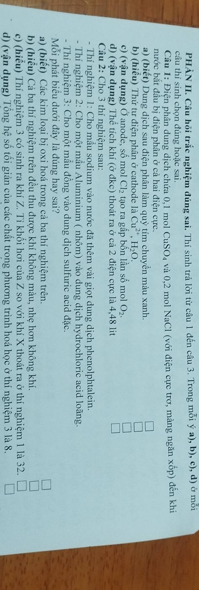 PHÀN II. Câu hỏi trắc nghiệm đúng sai. Thí sinh trả lời từ câu 1 đến câu 3. Trong mỗi ý a), b), c), d) ở mỗi
câu thí sinh chọn đúng hoặc sai.
Câu 1: Điện phân dung dịch chứa 0,1 mol CuSO_4 và 0,2 mol NaCl (với điện cực trơ, màng ngăn xốp) đến khi
nước bắt đầu bị điện phân ở cả hai điện cực.
a) (biết) Dung dịch sau điện phân làm quỳ tím chuyển màu xanh.
b) (hiểu) Thứ tư điện phân ở cathode là Cu^(2+),H_2O.
c) (vận dụng) Ở anode, số mol Cl_2 tạo ra gấp bốn lần số mol O_2.
d) (vận dụng) Thể tích khí (ở đkc) thoát ra ở cả 2 điện cực là 4,48 lit
Câu 2: Cho 3 thí nghiệm sau:
- Thí nghiệm 1: Cho mầu sodium vào nước đã thêm vài giọt dung dịch phenolphtalein.
- Thí nghiệm 2: Cho một mầu Aluminium ( nhôm) vào dung dịch hydrochloric acid loãng.
- Thí nghiệm 3: Cho một mầu đồng vào dung dịch sulfuric acid đặc.
Mỗi phát biểu dưới đây là đúng hay sai?
a) (biết) Các kim loại bị oxi hoá trong cả ba thí nghiệm trên.
b) (hiểu) Cả ba thí nghiệm trên đều thu được khí không màu, nhẹ hơn không khí.
c) (hiểu) Thí nghiệm 3 có sinh ra khí Z. Tỉ khối hơi của Z so với khí X thoát ra ở thí nghiệm 1 là 32.
d) (vận dụng) Tổng hệ số tối giản của các chất trong phương trình hoá học ở thí nghiệm 3 là 8.