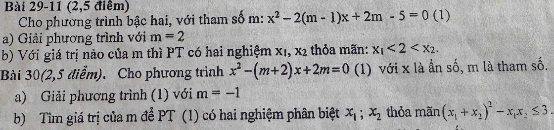 (2,5 điểm) 
Cho phương trình bậc hai, với tham số m: x^2-2(m-1)x+2m-5=0 (1) 
a) Giải phương trình với m=2
b) Với giá trị nào của m thì PT có hai nghiệm X_1, X_2 thỏa mãn: x_1<2<x_2. 
Bài 30(2,5 điểm). Cho phương trình x^2-(m+2)x+2m=0 (1) với x là ần số, m là tham số. 
a) Giải phương trình (1) với m=-1
b) Tìm giá trị của m để PT (1) có hai nghiệm phân biệt x_1; x_2 thỏa mãn (x_1+x_2)^2-x_1x_2≤ 3.