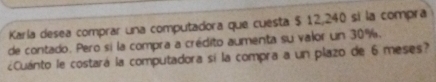 Karla desea comprar una computadora que cuesta $ 12,240 si la compra 
de contado. Pero si la compra a crédito aumenta su valor un 30%. 
¿Cuánto le costará la computadora sí la compra a un plazo de 6 meses?