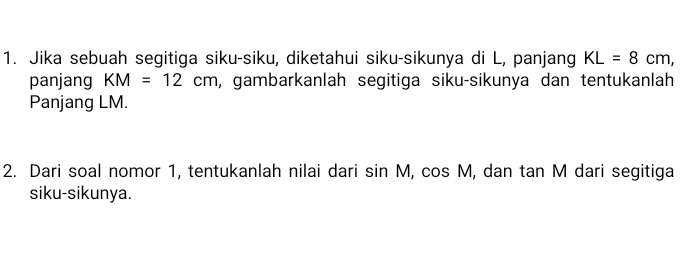 Jika sebuah segitiga siku-siku, diketahui siku-sikunya di L, panjang KL=8cm, 
panjang KM=12cm , gambarkanlah segitiga siku-sikunya dan tentukanlah 
Panjang LM. 
2. Dari soal nomor 1, tentukanlah nilai dari sin M, cos N I, dan tan M dari segitiga 
siku-sikunya.