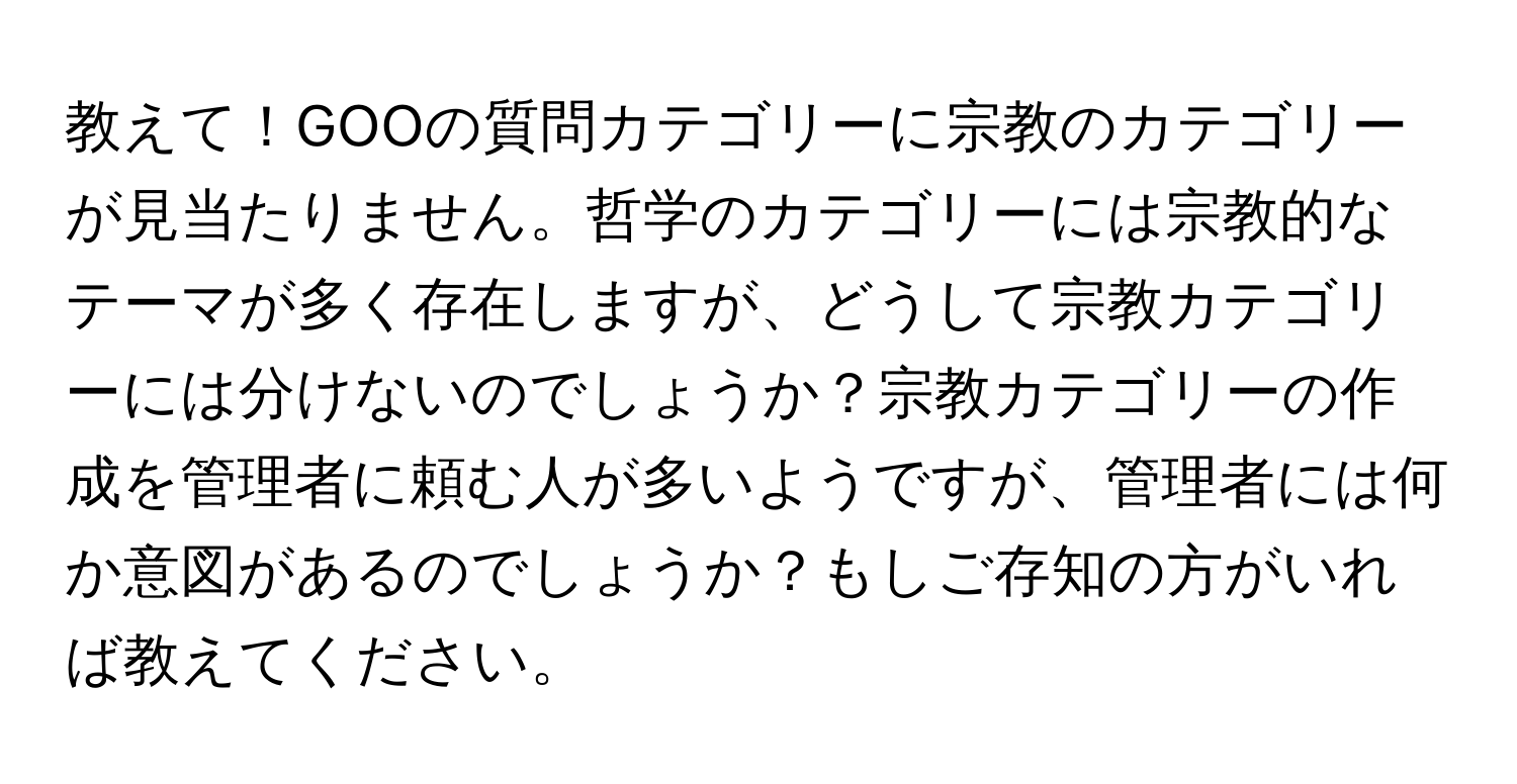 教えて！GOOの質問カテゴリーに宗教のカテゴリーが見当たりません。哲学のカテゴリーには宗教的なテーマが多く存在しますが、どうして宗教カテゴリーには分けないのでしょうか？宗教カテゴリーの作成を管理者に頼む人が多いようですが、管理者には何か意図があるのでしょうか？もしご存知の方がいれば教えてください。