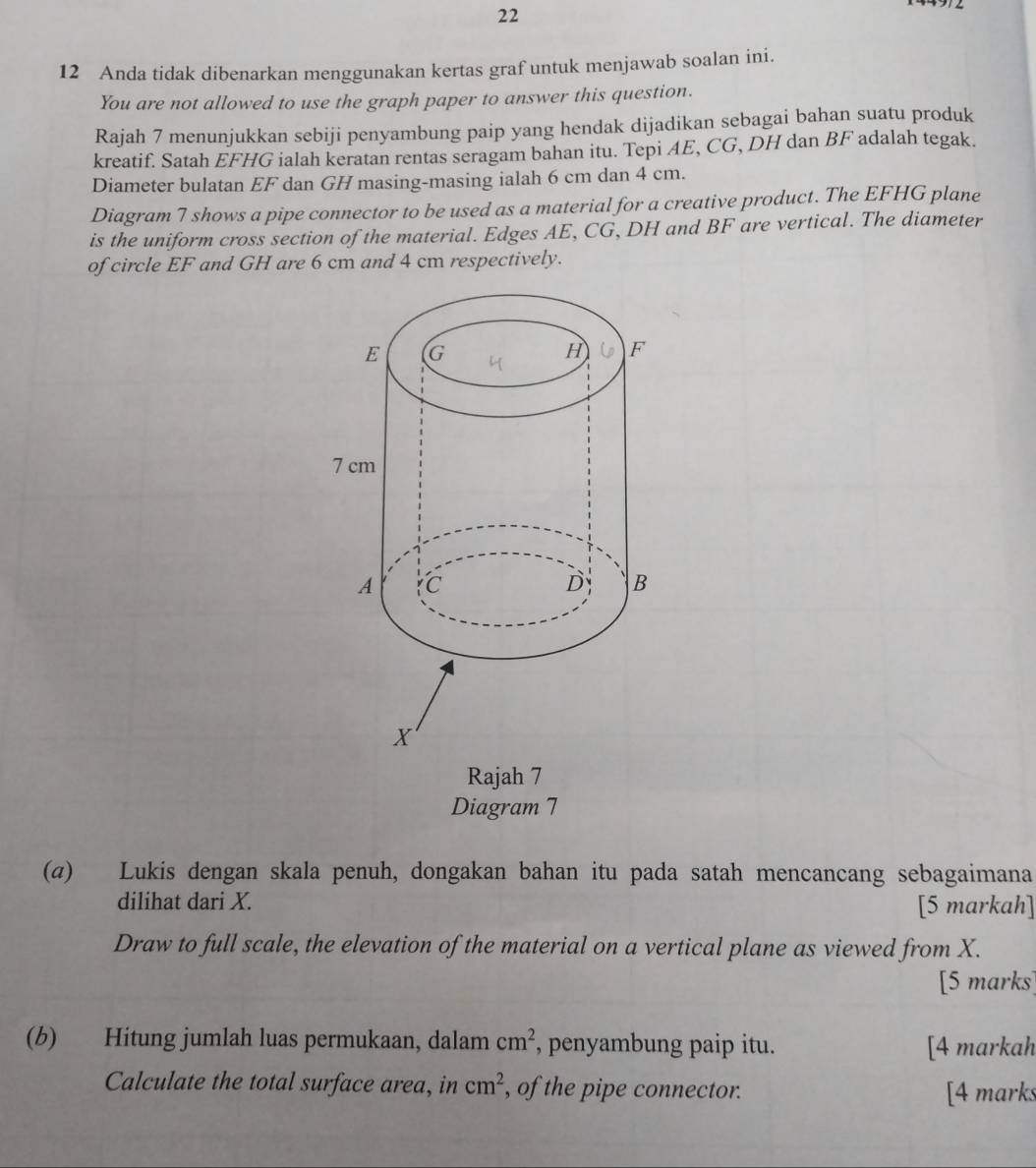 22 
12 Anda tidak dibenarkan menggunakan kertas graf untuk menjawab soalan ini. 
You are not allowed to use the graph paper to answer this question. 
Rajah 7 menunjukkan sebiji penyambung paip yang hendak dijadikan sebagai bahan suatu produk 
kreatif. Satah EFHG ialah keratan rentas seragam bahan itu. Tepi AE, CG, DH dan BF adalah tegak. 
Diameter bulatan EF dan GH masing-masing ialah 6 cm dan 4 cm. 
Diagram 7 shows a pipe connector to be used as a material for a creative product. The EFHG plane 
is the uniform cross section of the material. Edges AE, CG, DH and BF are vertical. The diameter 
of circle EF and GH are 6 cm and 4 cm respectively. 
Rajah 7 
Diagram 7 
(α) Lukis dengan skala penuh, dongakan bahan itu pada satah mencancang sebagaimana 
dilihat dari X. [5 markah] 
Draw to full scale, the elevation of the material on a vertical plane as viewed from X. 
[5 marks] 
(b) Hitung jumlah luas permukaan, dalam cm^2 , penyambung paip itu. [4 markah 
Calculate the total surface area, in cm^2 , of the pipe connector. [4 marks