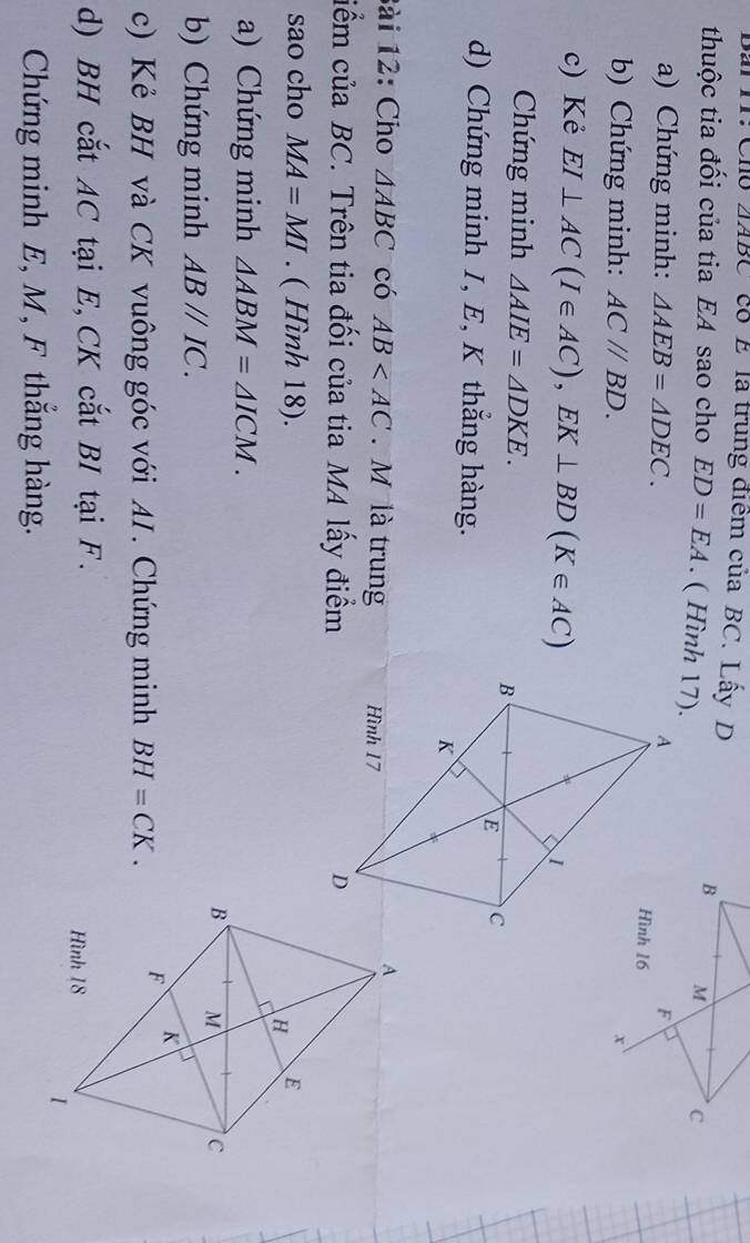 Bai Ir: Cho △ ABC co E là trung điểm của BC. Lấy D 
thuộc tia đối của tia EA sao cho ED=EA. ( Hình 17). 
a) Chứng minh: △ AEB=△ DEC. 
b) Chứng minh: AC//BD. 
c) Kẻ EI⊥ AC(I∈ AC), EK⊥ BD(K∈ AC)
Chứng minh △ AIE=△ DKE. 
d) Chứng minh I, E, K thắng hàng. 
Bài 12: Cho △ ABC có AB . M là trung 
ciểm của BC. Trên tia đối của tia MA lấy điểm 
sao cho MA=MI. ( Hình 18). 
a) Chứng minh △ ABM=△ ICM. 
b) Chứng minh ABparallel IC. 
c) Kẻ BH và CK vuông góc với AI. Chứng minh BH=CK. 
d) BH cắt AC tại E, CK cắt BI tại F. 
Chứng minh E, M, F thắng hàng.