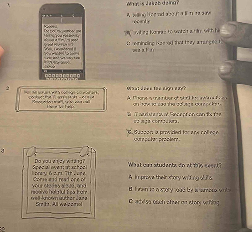 What is Jakob doing?
car A telling Konrad about a film he saw
recently
Konrad,
Do you remember m
e g u e d . inviting Konrad to watch a film with h
B
about a fim i 'd read .
great reviews of C reminding Konrad that they arranged to
Well, I wondered It
you nted to com . see a film
ve d w a s .
If it's any good.
Jakob
o
d□0 4 
2 What does the sign say?
For all issues with college computers,
contact the IT assistants - or se A Phone a member of staff for instructions
Reception staff, who can call on how to use the college computers.
them for help.
BIT assistants at Reception can fix the
college computers.
C. Support is provided for any college
computer problem.
3
Do you enjoy writing? What can students do at this event?
Special event at school
library, 6 p.m. 7th June. A improve their story writing skills
Come and read one of
your stories aloud, and B listen to a story read by a famous write
receive helpful tips from 
well-known author Jane C advise each other on story writing
Smith. All welcome!
2