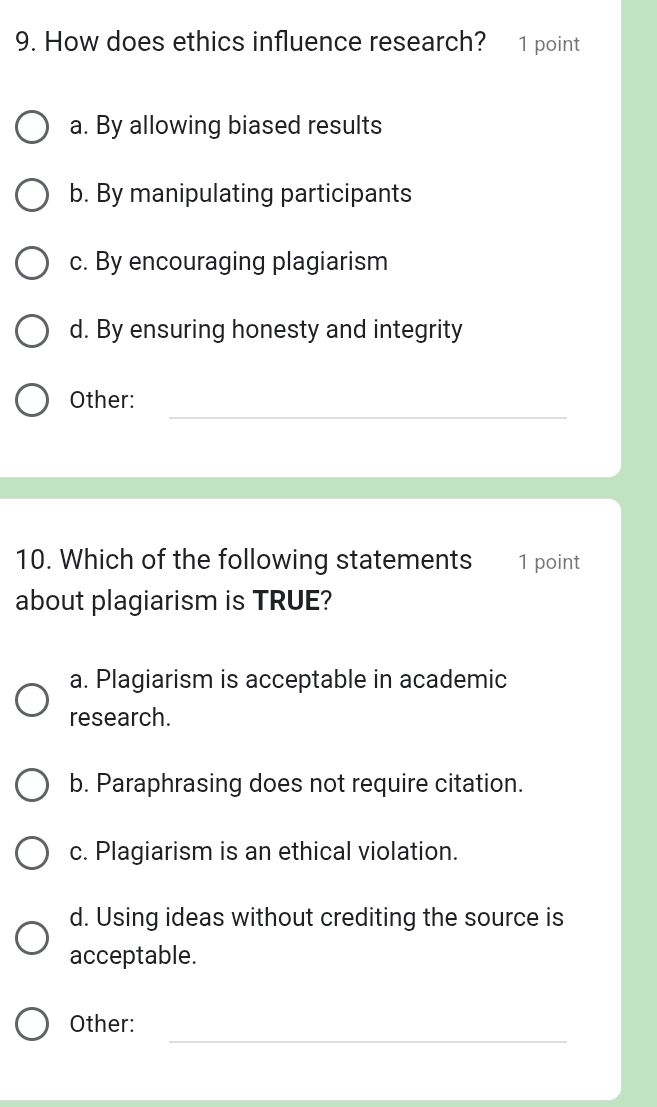 How does ethics influence research? 1 point
a. By allowing biased results
b. By manipulating participants
c. By encouraging plagiarism
d. By ensuring honesty and integrity
_
Other:
10. Which of the following statements 1 point
about plagiarism is TRUE?
a. Plagiarism is acceptable in academic
research.
b. Paraphrasing does not require citation.
c. Plagiarism is an ethical violation.
d. Using ideas without crediting the source is
acceptable.
_
Other: