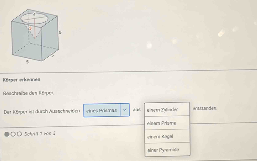 Körper erkennen
Beschreibe den Körper.
Der Körper ist durch Ausschneiden eines Prismas aus einem Zylinder entstanden.
einem Prisma
Schritt 1 von 3
einem Kegel
einer Pyramide