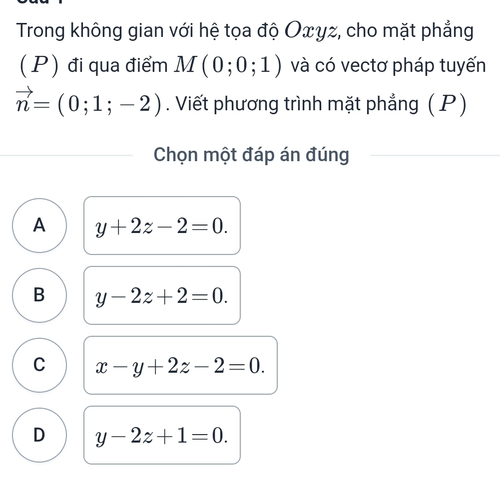 Trong không gian với hệ tọa độ Oxγz, cho mặt phẳng
(P) đi qua điểm M(0;0;1) và có vectơ pháp tuyến
vector n=(0;1;-2). Viết phương trình mặt phẳng (P)
Chọn một đáp án đúng
A y+2z-2=0.
B y-2z+2=0.
C x-y+2z-2=0.
D y-2z+1=0.