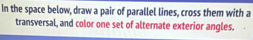 In the space below, draw a pair of parallel lines, cross them with a 
transversal, and color one set of alternate exterior angles.