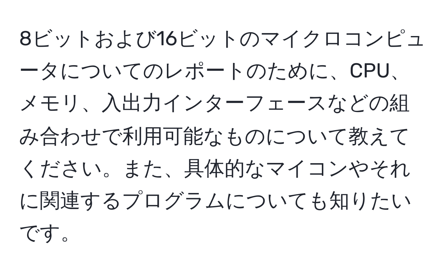 8ビットおよび16ビットのマイクロコンピュータについてのレポートのために、CPU、メモリ、入出力インターフェースなどの組み合わせで利用可能なものについて教えてください。また、具体的なマイコンやそれに関連するプログラムについても知りたいです。