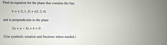 Find an equation for the plane that contains the line
v=(-2,1,3)+t(3,2,4)
and is perpendicular to the plane
2x+y-3z+4=0
(Use symbolic notation and fractions where needed.)