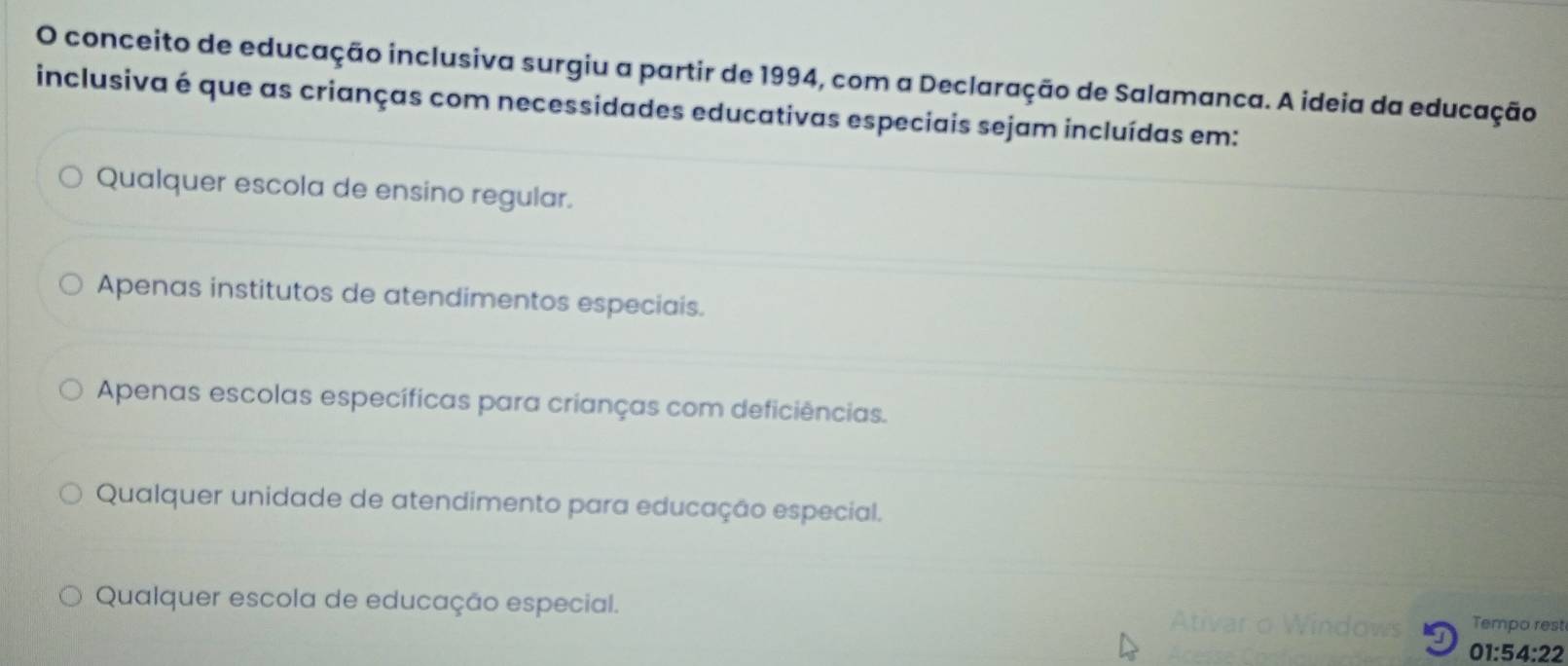 conceito de educação inclusiva surgiu a partir de 1994, com a Declaração de Salamanca. A ideia da educação
inclusiva é que as crianças com necessidades educativas especiais sejam incluídas em:
Qualquer escola de ensino regular.
Apenas institutos de atendimentos especiais.
Apenas escolas específicas para crianças com deficiências.
Qualquer unidade de atendimento para educação especial.
Qualquer escola de educação especial. Tempo rest
01:54:22