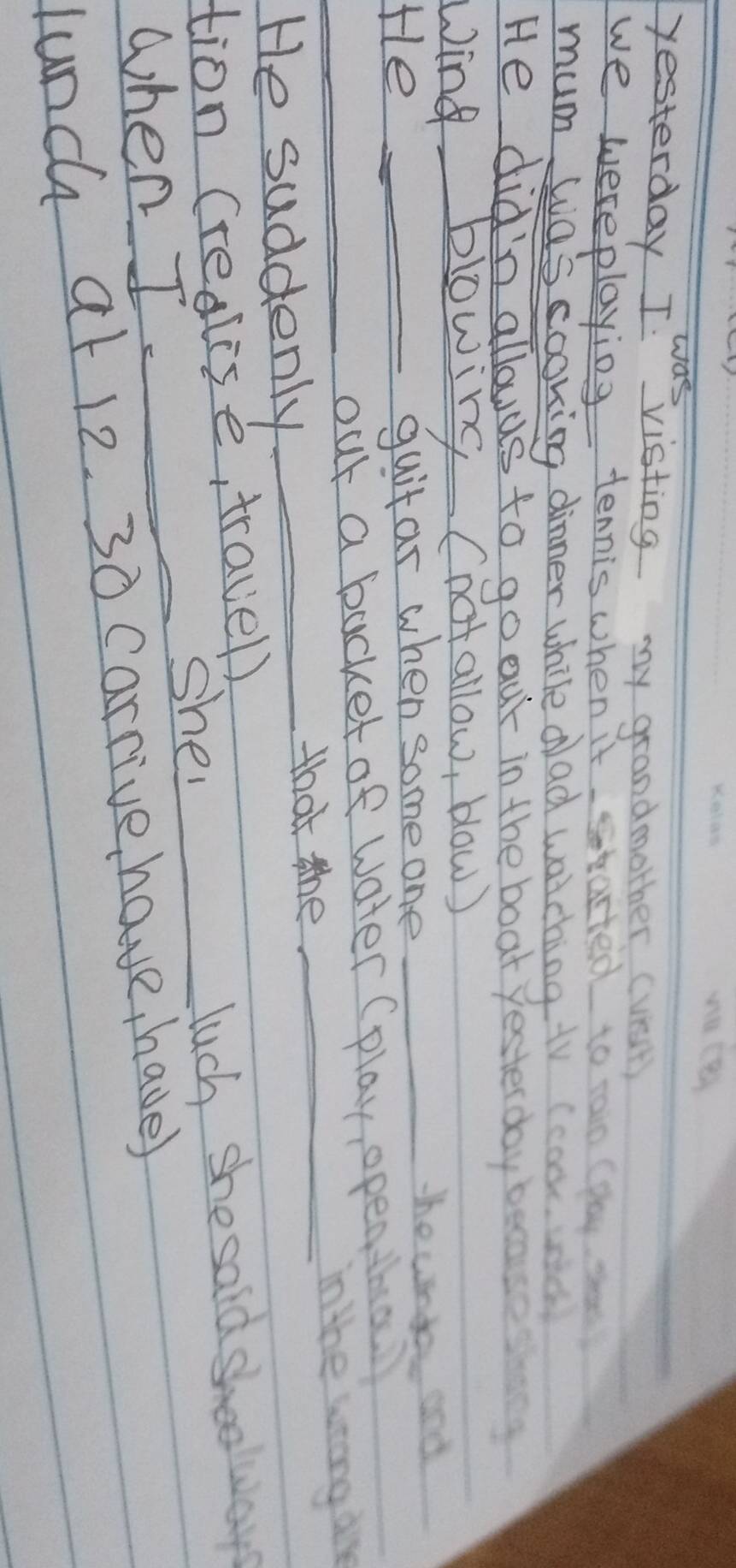 was 
yesterday I visting my grandmother (vest) 
we wereplaying tennis when it stasted to in caay 
mum was cooking dinner while dad watching tV cco 
He did'n allouds to go our in the boat yester day beca 
Wing blowing (not allow, blow) 
He_ 
guitar when some one_ 
the undo and 
_out a backet of water (play open tha 
in the wrong dre 
He suddenly_ 
that the_ 
tion (realise, travel) 
when I _she 
_luch she sald shoolways 
lunch at 12. 30 carrive have, have)
