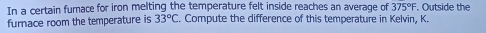 In a certain furnace for iron melting the temperature felt inside reaches an average of 375°F. Outside the 
furnace room the temperature is 33°C. Compute the difference of this temperature in Kelvin, K.
