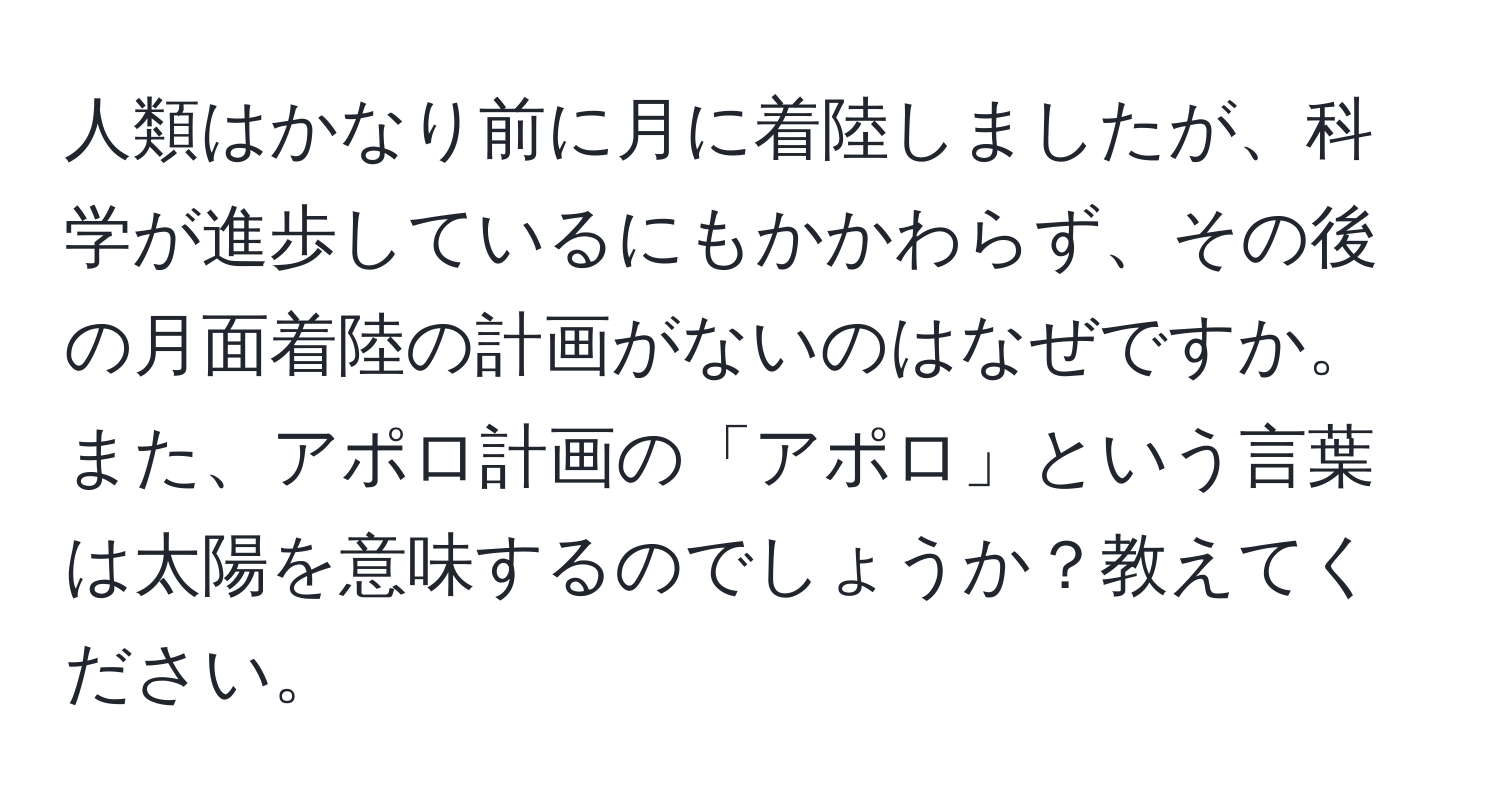 人類はかなり前に月に着陸しましたが、科学が進歩しているにもかかわらず、その後の月面着陸の計画がないのはなぜですか。また、アポロ計画の「アポロ」という言葉は太陽を意味するのでしょうか？教えてください。