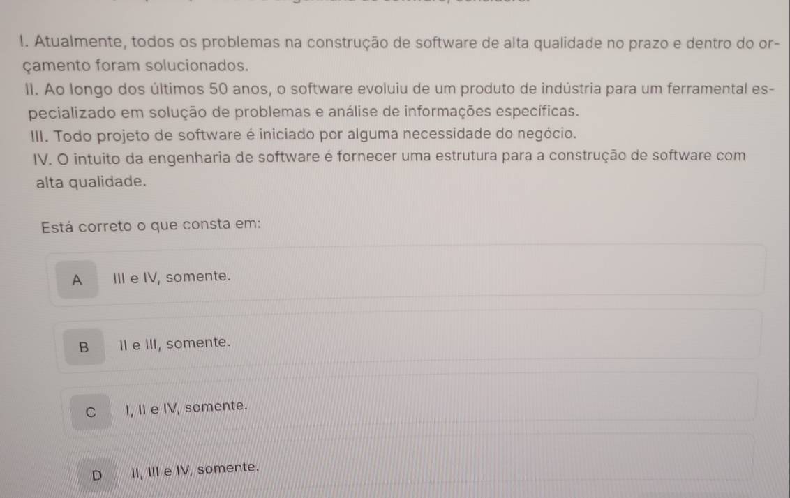 Atualmente, todos os problemas na construção de software de alta qualidade no prazo e dentro do or-
çamento foram solucionados.
II. Ao longo dos últimos 50 anos, o software evoluiu de um produto de indústria para um ferramental es-
pecializado em solução de problemas e análise de informações específicas.
III. Todo projeto de software é iniciado por alguma necessidade do negócio.
IV. O intuito da engenharia de software é fornecer uma estrutura para a construção de software com
alta qualidade.
Está correto o que consta em:
A III e IV, somente.
B II e III, somente.
C I, I e IV, somente.
D I, II e IV, somente.