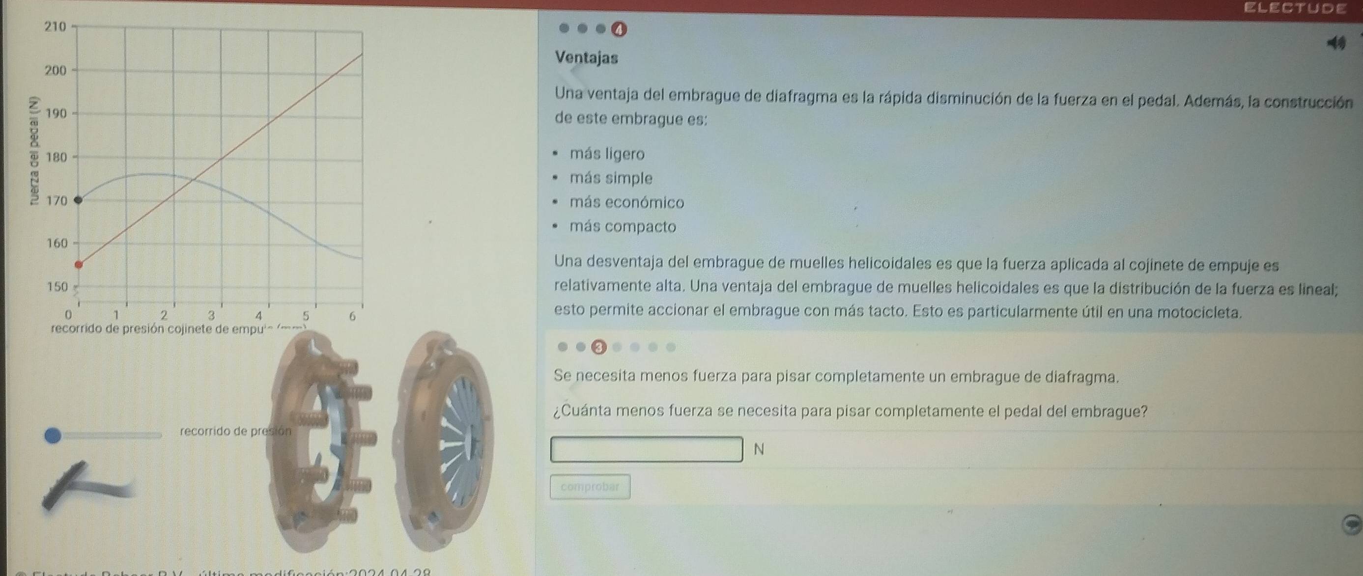 ELECtUde
Ventajas
Una ventaja del embrague de diafragma es la rápida disminución de la fuerza en el pedal. Además, la construcción
de este embrague es:
más ligero
más simple
más económico
más compacto
Una desventaja del embrague de muelles helicoidales es que la fuerza aplicada al cojinete de empuje es
relativamente alta. Una ventaja del embrague de muelles helicoidales es que la distribución de la fuerza es lineal;
esto permite accionar el embrague con más tacto. Esto es particularmente útil en una motocicleta.
Se necesita menos fuerza para pisar completamente un embrague de diafragma.
¿Cuánta menos fuerza se necesita para pisar completamente el pedal del embrague?
recorrido de presión
N
comprobar