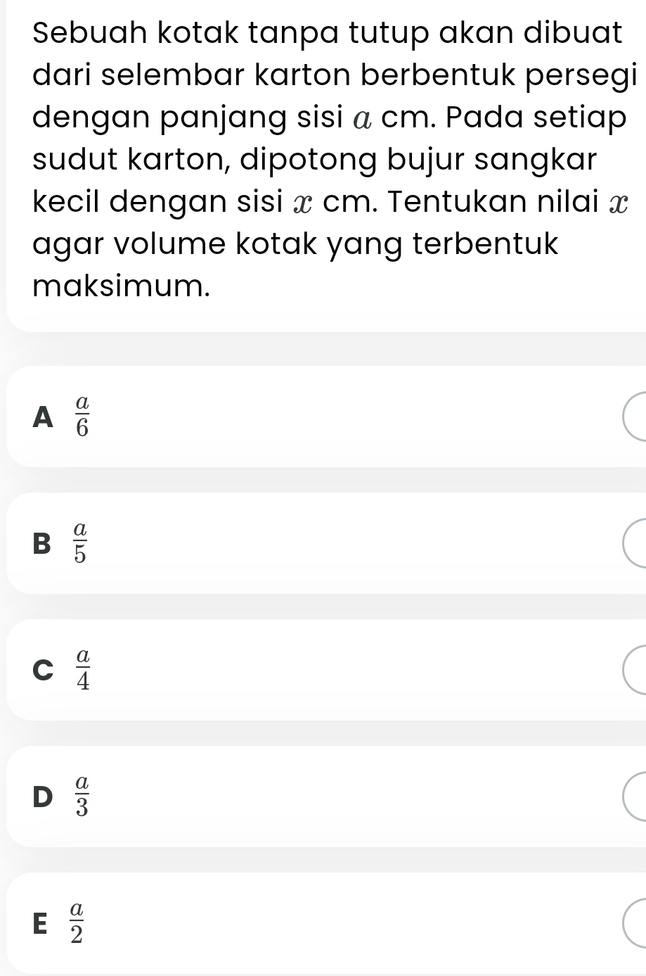 Sebuah kotak tanpa tutup akan dibuat
dari selembar karton berbentuk persegi
dengan panjang sisi a cm. Pada setiap
sudut karton, dipotong bujur sangkar
kecil dengan sisi x cm. Tentukan nilai x
agar volume kotak yang terbentuk
maksimum.
A  a/6 
B  a/5 
C  a/4 
D  a/3 
E  a/2 