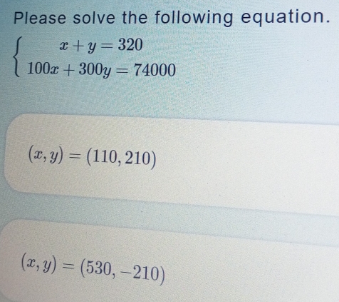 Please solve the following equation.
beginarrayl x+y=320 100x+300y=74000endarray.
(x,y)=(110,210)
(x,y)=(530,-210)