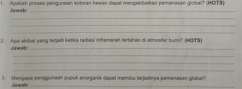 Apakah proses penguraian kotoran hewan dapat mengakibatkan pemanasan global? (HOTS) 
Jawab:_ 
_ 
_ 
_ 
2. Apa akibat yang terjadi ketika radiasi inframerah tertahan di atmosfer bumi? (HOTS) 
Jawab:_ 
_ 
_ 
_ 
3. Mengapa penggunaan pupuk anorganik dapat memicu terjadinya pemanasan global? 
Jawab:_