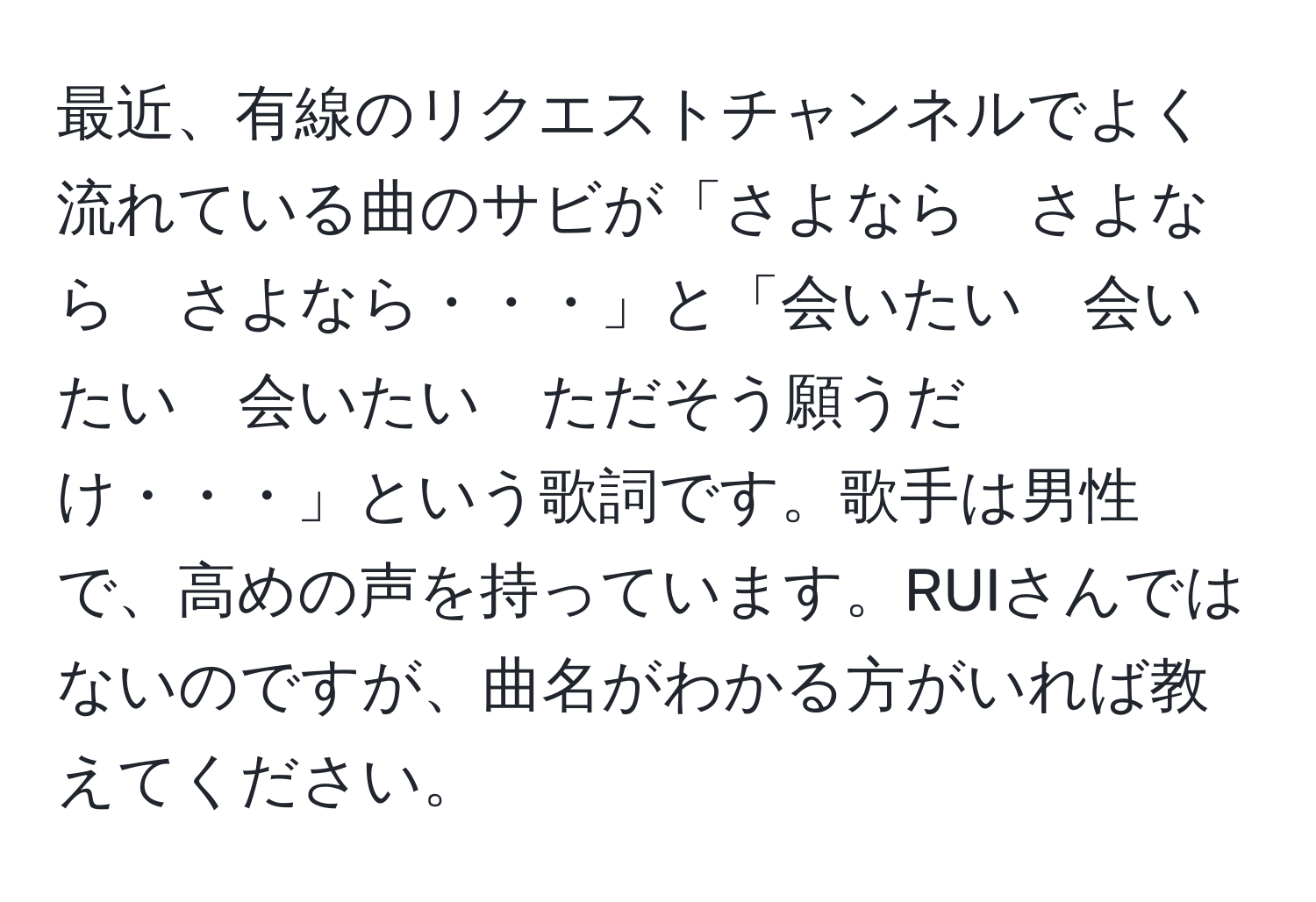 最近、有線のリクエストチャンネルでよく流れている曲のサビが「さよなら　さよなら　さよなら・・・」と「会いたい　会いたい　会いたい　ただそう願うだけ・・・」という歌詞です。歌手は男性で、高めの声を持っています。RUIさんではないのですが、曲名がわかる方がいれば教えてください。