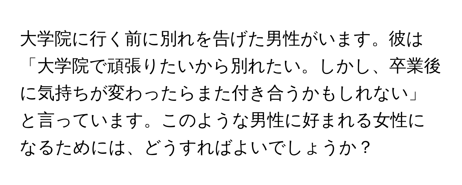 大学院に行く前に別れを告げた男性がいます。彼は「大学院で頑張りたいから別れたい。しかし、卒業後に気持ちが変わったらまた付き合うかもしれない」と言っています。このような男性に好まれる女性になるためには、どうすればよいでしょうか？