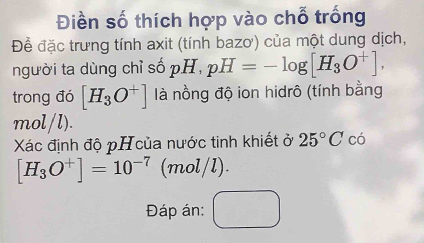 Điền số thích hợp vào chỗ trống 
Để đặc trưng tính axit (tính bazơ) của một dung dịch, 
người ta dùng chỉ số pH, pH=-log [H_3O^+], 
trong đó [H_3O^+] là nồng độ ion hidrô (tính bằng 
m ol/l) 
Xác định độ pH của nước tinh khiết ở 25°C có
[H_3O^+]=10^(-7) (mol 1/ 
Đáp án: