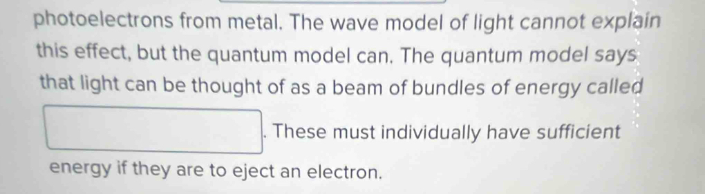 photoelectrons from metal. The wave model of light cannot explain 
this effect, but the quantum model can. The quantum model says 
that light can be thought of as a beam of bundles of energy called 
. These must individually have sufficient 
energy if they are to eject an electron.