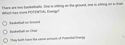 There are two basketballs. One is sitting on the ground, one is sitting on a chair.
Which has more POTENTIAL Energy?
Basketball on Ground
Basketball on Chair
They both have the same amount of Potential Energy