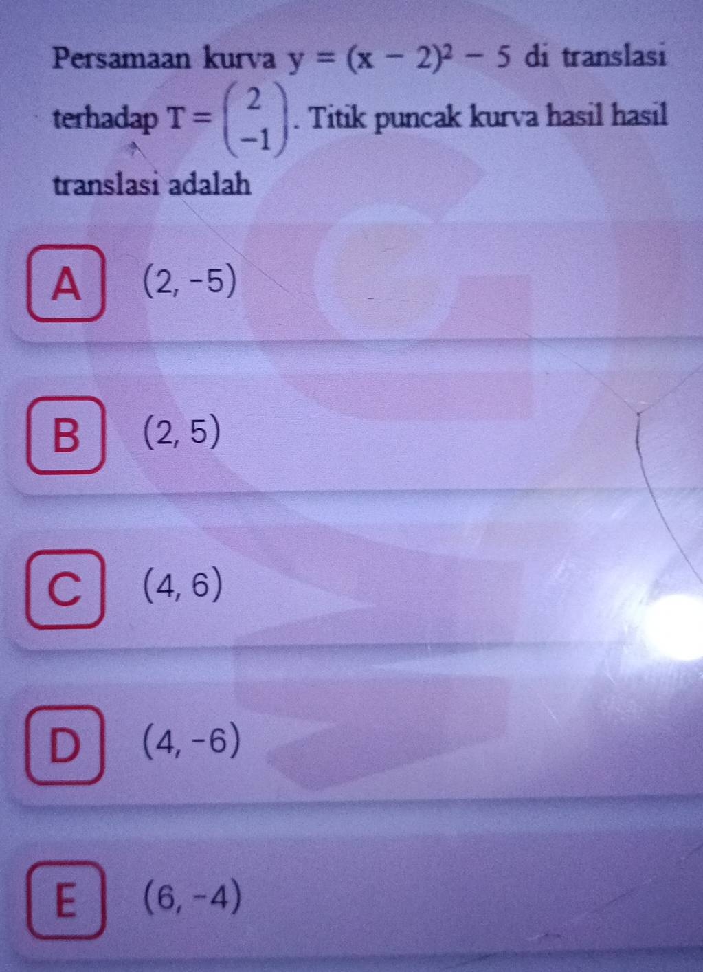 Persamaan kurva y=(x-2)^2-5 di translasi
terhadap T=beginpmatrix 2 -1endpmatrix. Titik puncak kurva hasil hasil
translasi adalah
A (2,-5)
B (2,5)
C (4,6)
D (4,-6)
E (6,-4)