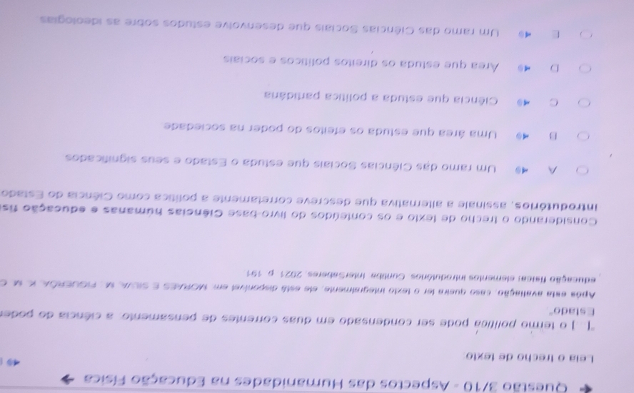 Questão 3/10 - Aspectos das Humanidades na Educação Física
Leia o trecho de texto
''(..) o termo política pode ser condensado em duas correntes de pensamento: a ciência do poder
Estado"
Após esta avaliação, caso queira ler o texto integraimente, ele está disponível em. MORAES E SIVA, M, FIGUERÕA, l se e
educação física: elementos introdutórios. Cuntiba: InterSaberes. 2021. p. 151
Considerando o trecho de texto e os conteúdos do livro-base Ciências húmanas e educação fis
introdutórios, assinale a alternativa que descreve corretamente a política como Ciência do Estado
A 4 Um ramo das Ciências Sociais que estuda o Estado e seus significados
B 4 Uma área que estuda os efeitos do poder na sociedade
C 4 Ciência que estuda a política partidánia
D Área que estuda os direitos políticos e sociais
E Um ramo das Ciências Sociais que desenvolve estudos sobre as ideologias