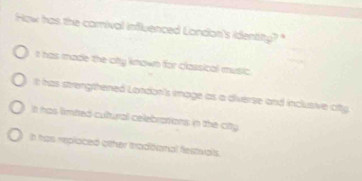 How has the carival influenced London's identity? "
t has made the-city known for classical music.
It has strengthened London's image as a diverse and inclusive citty.
t has limtred cultural celebrations in the ctty
h thas replaced oither ttradtional flestivals.