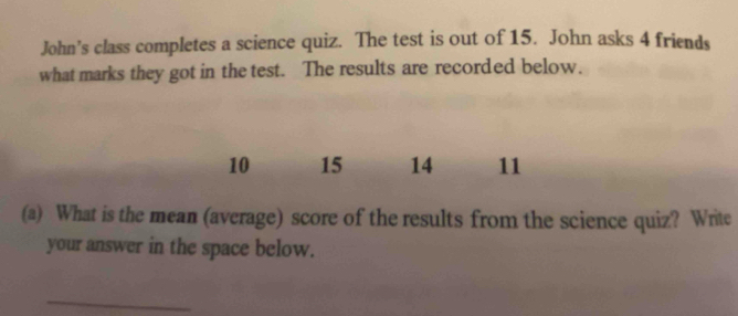 John’s class completes a science quiz. The test is out of 15. John asks 4 friends 
what marks they got in the test. The results are recorded below.
10 15 14 11
(a) What is the mean (average) score of the results from the science quiz? Write 
your answer in the space below. 
_