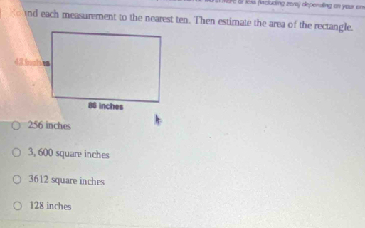 Nare Sr lèss (including zera) depending an your am
Kound each measurement to the nearest ten. Then estimate the area of the rectangle.
256 inches
3, 600 square inches
3612 square inches
128 inches