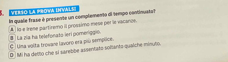 VERSO LA PROVA INVALSI
In quale frase è presente un complemento di tempo continuato?
A Io e Irene partiremo il prossimo mese per le vacanze.
B La zia ha telefonato ieri pomeriggio.
C ) Una volta trovare lavoro era più semplice.
D Mi ha detto che si sarebbe assentato soltanto qualche minuto.