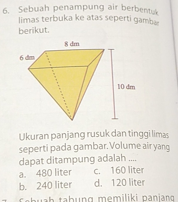 Sebuah penampung air berbentuk
limas terbuka ke atas seperti gambar
berikut.
Ukuran panjang rusuk dan tinggi limas
seperti pada gambar. Volume air yang
dapat ditampung adalah ....
a. 480 liter c. 160 liter
b. 240 liter d. 120 liter
Sabuaḥ tabung memiliki paniang