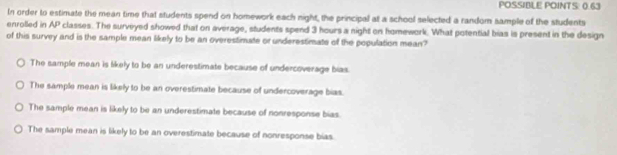 POSSIBLE POINTS: 0.63
In order to estimate the mean time that students spend on homework each night, the principal at a school selected a random sample of the students
enrolled in AP classes. The surveyed showed that on average, students spend 3 hours a night on homework. What potential bias is present in the design
of this survey and is the sample mean likely to be an overestimate or underestimate of the population mean?
The sample mean is likely to be an underestimate because of undercoverage bias.
The sample mean is likely to be an overestimate because of undercoverage bias.
The sample mean is likely to be an underestimate because of nonresponse bias.
The sample mean is likely to be an overestimate because of nonresponse bias.